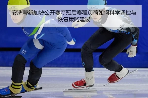 安洗莹新加坡公开赛夺冠后赛程负荷如何科学调控与恢复策略建议