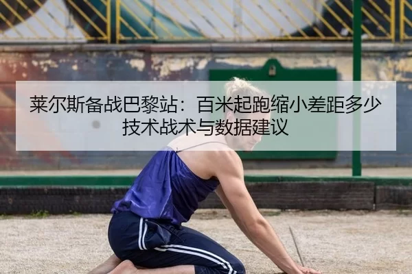 莱尔斯备战巴黎站：百米起跑缩小差距多少 技术战术与数据建议